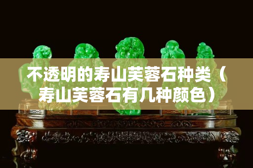 不透明的寿山芙蓉石种类（寿山芙蓉石有几种颜色）