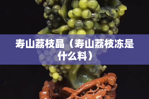 寿山荔枝晶（寿山荔枝冻是什么料）
