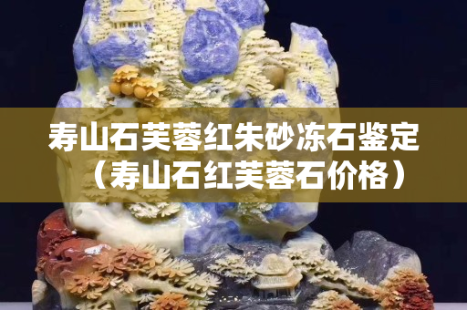 寿山石芙蓉红朱砂冻石鉴定（寿山石红芙蓉石价格）