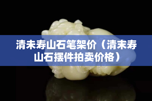 清未寿山石笔架价（清末寿山石摆件拍卖价格）