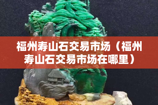 福州寿山石交易市场（福州寿山石交易市场在哪里）