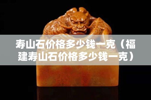 寿山石价格多少钱一克（福建寿山石价格多少钱一克）