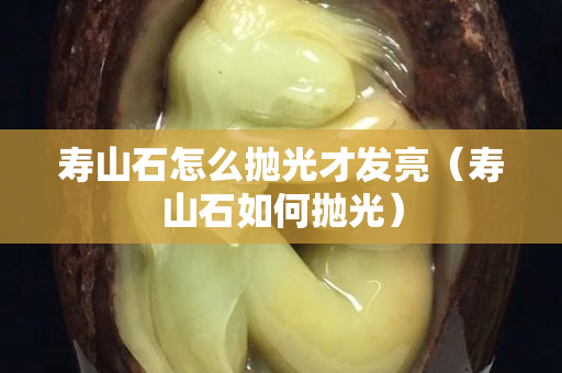 寿山石怎么抛光才发亮（寿山石如何抛光）