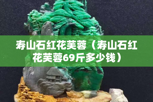 寿山石红花芙蓉（寿山石红花芙蓉69斤多少钱）