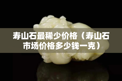 寿山石最稀少价格（寿山石市场价格多少钱一克）