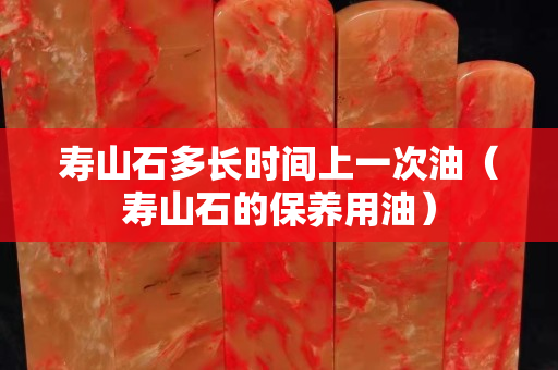 寿山石多长时间上一次油（寿山石的保养用油）