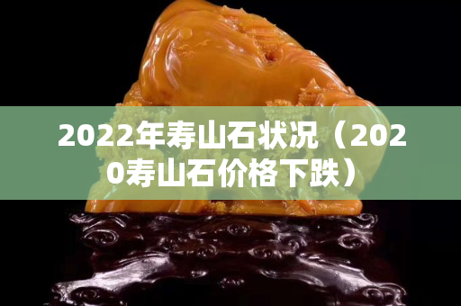 2022年寿山石状况（2020寿山石价格下跌）