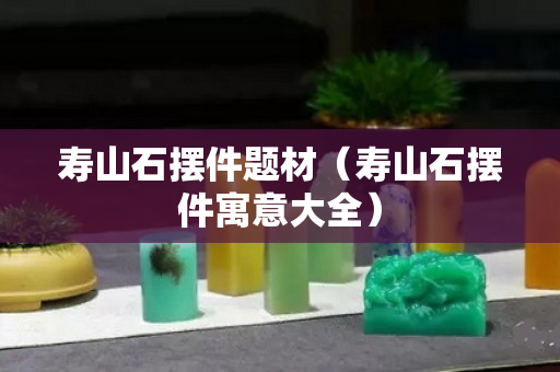 寿山石摆件题材（寿山石摆件寓意大全）