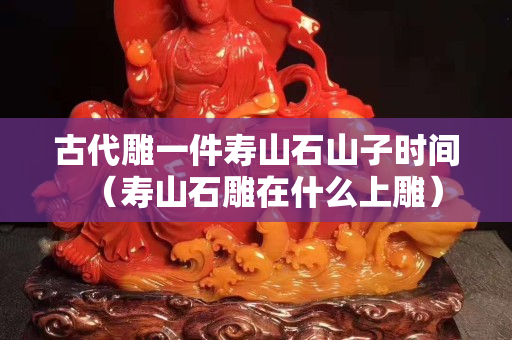 古代雕一件寿山石山子时间（寿山石雕在什么上雕）