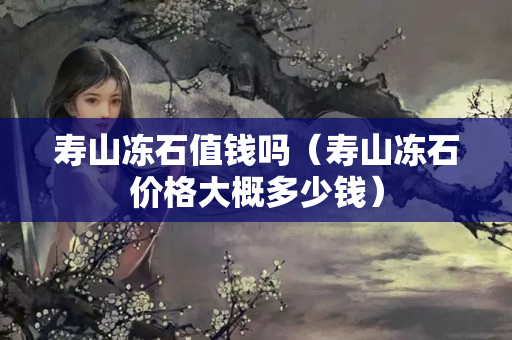 寿山冻石值钱吗（寿山冻石价格大概多少钱）