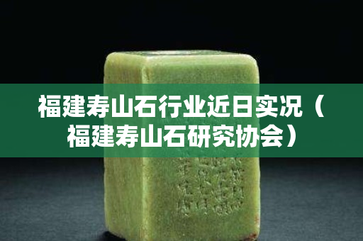 福建寿山石行业近日实况（福建寿山石研究协会）