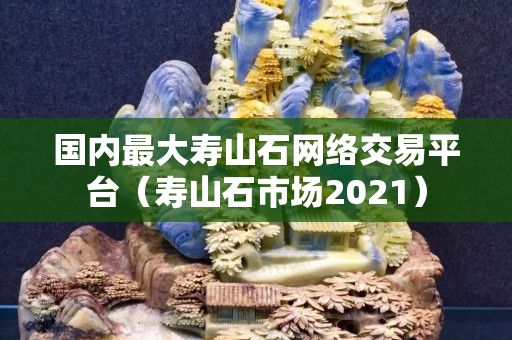 国内最大寿山石网络交易平台（寿山石市场2021）