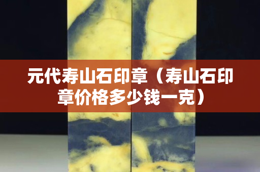 元代寿山石印章（寿山石印章价格多少钱一克）