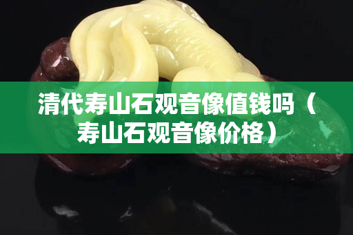 清代寿山石观音像值钱吗（寿山石观音像价格）