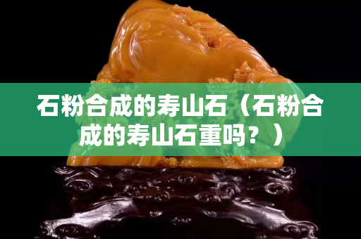 石粉合成的寿山石（石粉合成的寿山石重吗？）