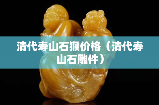 清代寿山石猴价格（清代寿山石雕件）