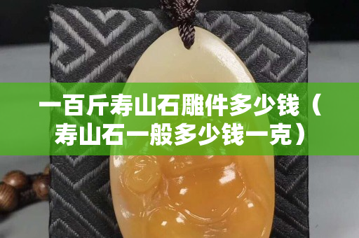 一百斤寿山石雕件多少钱（寿山石一般多少钱一克）