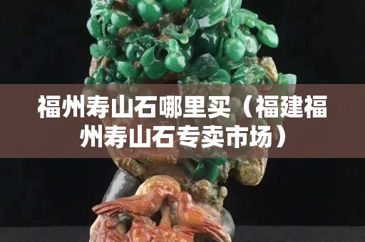 福州寿山石哪里买（福建福州寿山石专卖市场）