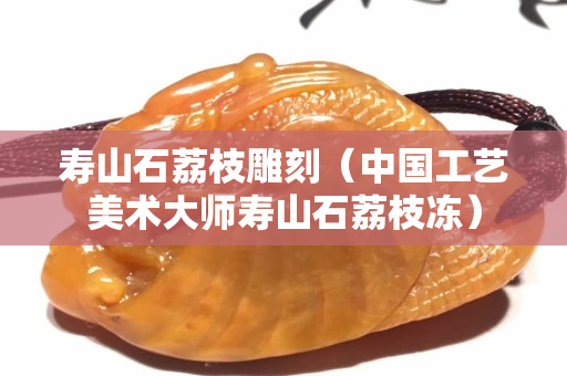 寿山石荔枝雕刻（中国工艺美术大师寿山石荔枝冻）
