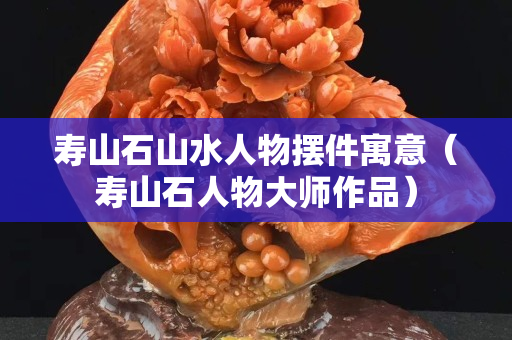 寿山石山水人物摆件寓意（寿山石人物大师作品）