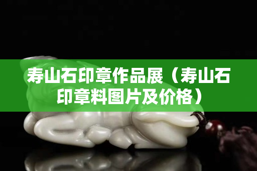 寿山石印章作品展（寿山石印章料图片及价格）