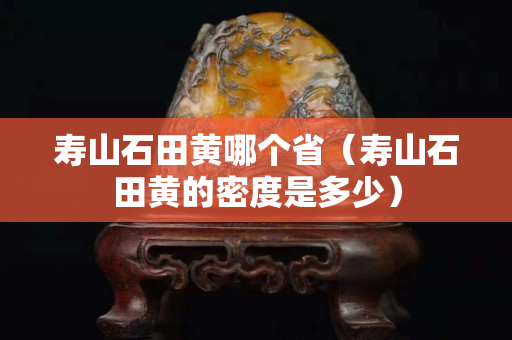 寿山石田黄哪个省（寿山石田黄的密度是多少）
