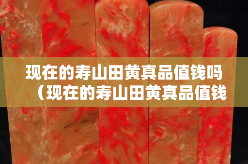 现在的寿山田黄真品值钱吗（现在的寿山田黄真品值钱吗多少钱）