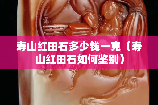 寿山红田石多少钱一克（寿山红田石如何鉴别）