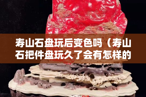 寿山石盘玩后变色吗（寿山石把件盘玩久了会有怎样的效果）