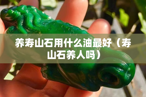 养寿山石用什么油最好（寿山石养人吗）