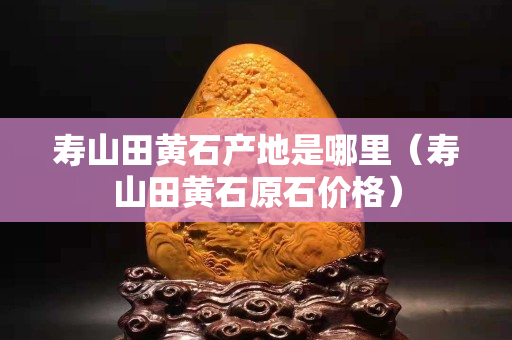 寿山田黄石产地是哪里（寿山田黄石原石价格）