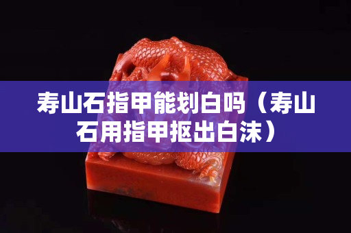 寿山石指甲能划白吗（寿山石用指甲抠出白沫）