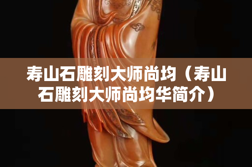寿山石雕刻大师尚均（寿山石雕刻大师尚均华简介）
