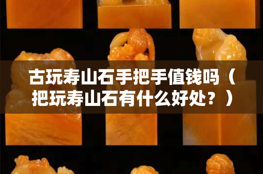 古玩寿山石手把手值钱吗（把玩寿山石有什么好处？）
