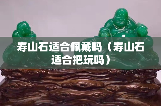 寿山石适合佩戴吗（寿山石适合把玩吗）