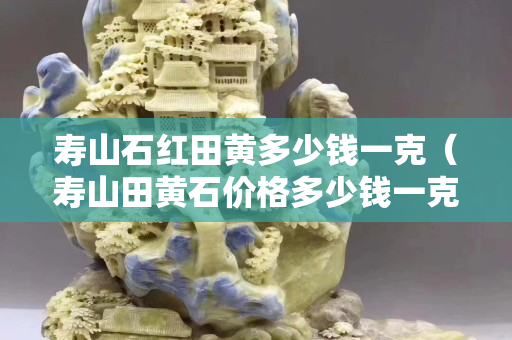 寿山石红田黄多少钱一克（寿山田黄石价格多少钱一克）