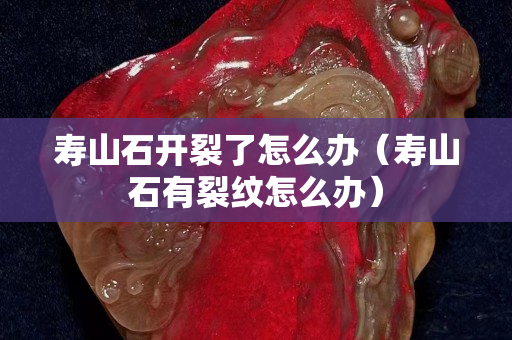 寿山石开裂了怎么办（寿山石有裂纹怎么办）