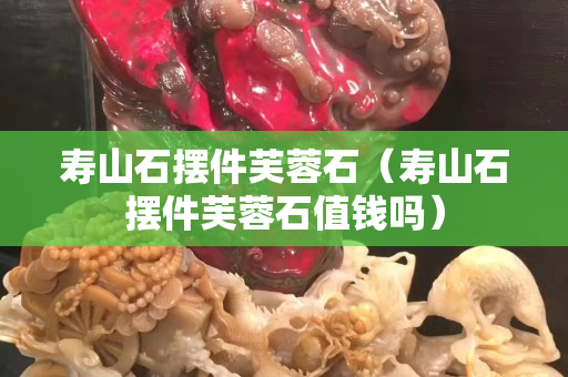 寿山石摆件芙蓉石（寿山石摆件芙蓉石值钱吗）