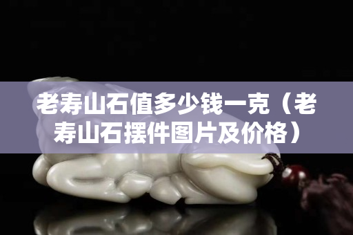 老寿山石值多少钱一克（老寿山石摆件图片及价格）