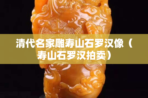 清代名家雕寿山石罗汉像（寿山石罗汉拍卖）