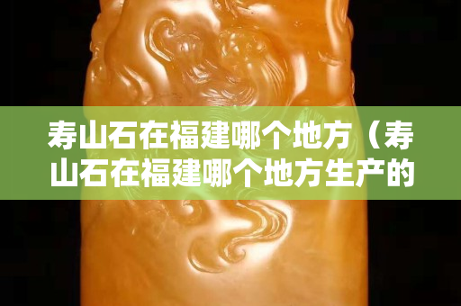 寿山石在福建哪个地方（寿山石在福建哪个地方生产的）