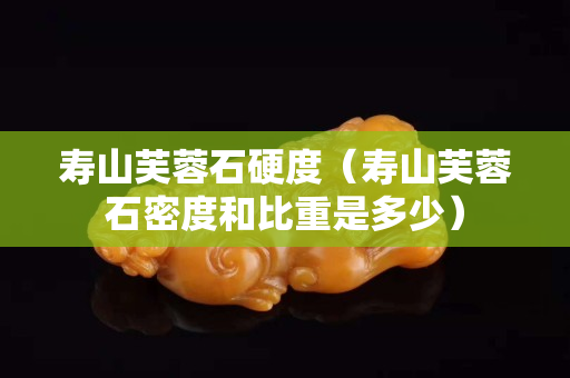 寿山芙蓉石硬度（寿山芙蓉石密度和比重是多少）