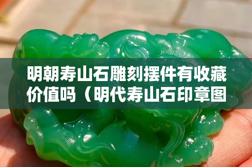 明朝寿山石雕刻摆件有收藏价值吗（明代寿山石印章图片）