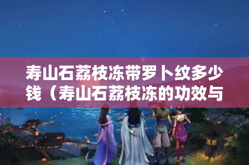 寿山石荔枝冻带罗卜纹多少钱（寿山石荔枝冻的功效与作用）