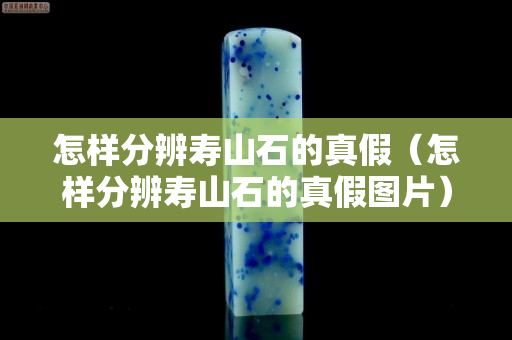 怎样分辨寿山石的真假（怎样分辨寿山石的真假图片）