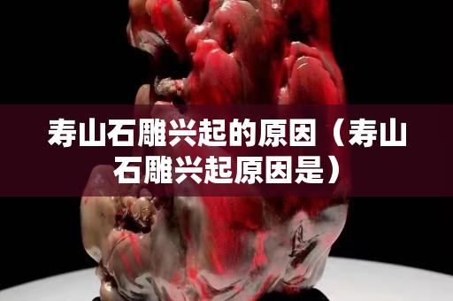 寿山石雕兴起的原因（寿山石雕兴起原因是）
