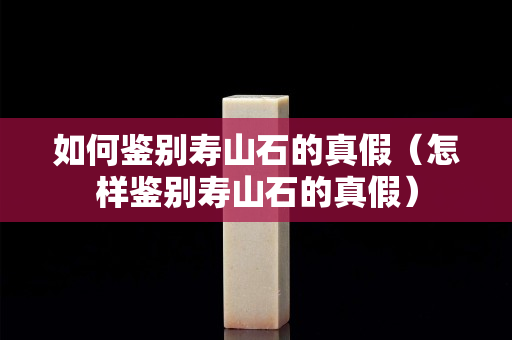 如何鉴别寿山石的真假（怎样鉴别寿山石的真假）