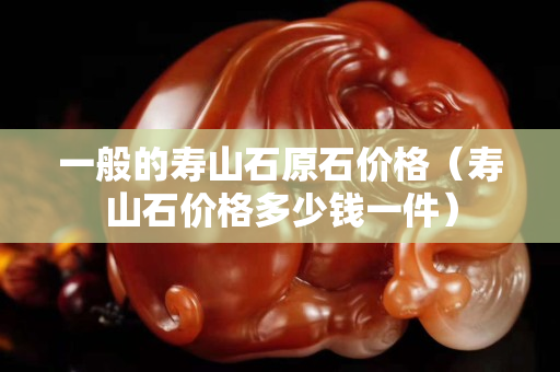 一般的寿山石原石价格（寿山石价格多少钱一件）
