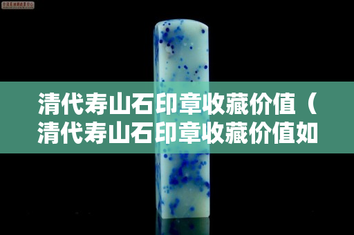 清代寿山石印章收藏价值（清代寿山石印章收藏价值如何）