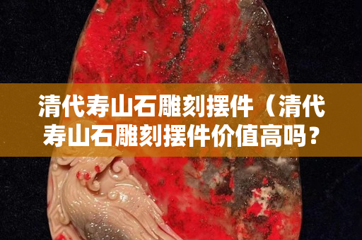 清代寿山石雕刻摆件（清代寿山石雕刻摆件价值高吗？）